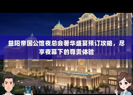 益阳帝国公馆夜总会奢华盛宴预订攻略，尽享夜幕下的尊贵体验