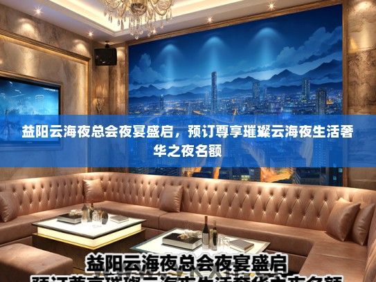 益阳云海夜总会夜宴盛启，预订尊享璀璨云海夜生活奢华之夜名额