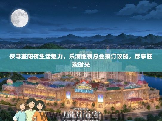 探寻益阳夜生活魅力，乐满地夜总会预订攻略，尽享狂欢时光